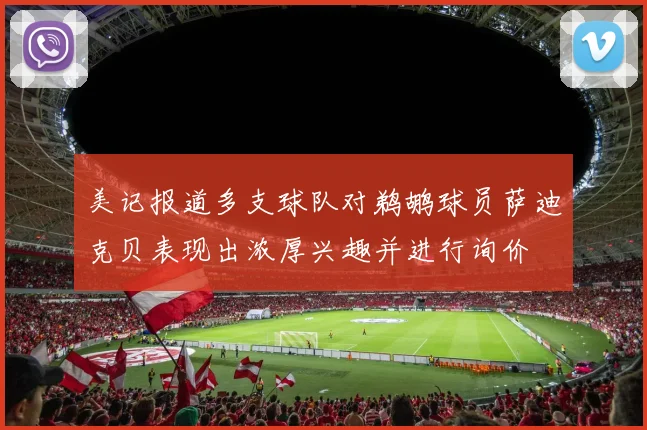 美记报道多支球队对鹈鹕球员萨迪克贝表现出浓厚兴趣并进行询价
