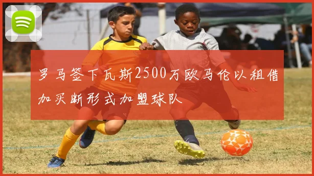 罗马签下瓦斯2500万欧马伦以租借加买断形式加盟球队