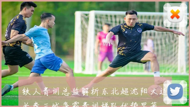 铁人青训总监解析东北超沈阳大连长春三城争霸青训梯队优势显著