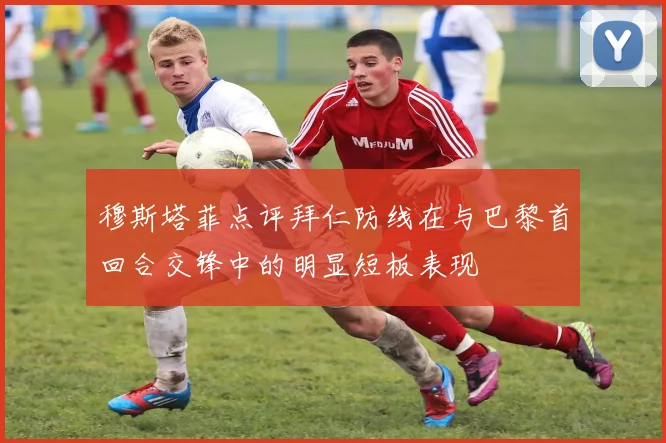 穆斯塔菲点评拜仁防线在与巴黎首回合交锋中的明显短板表现
