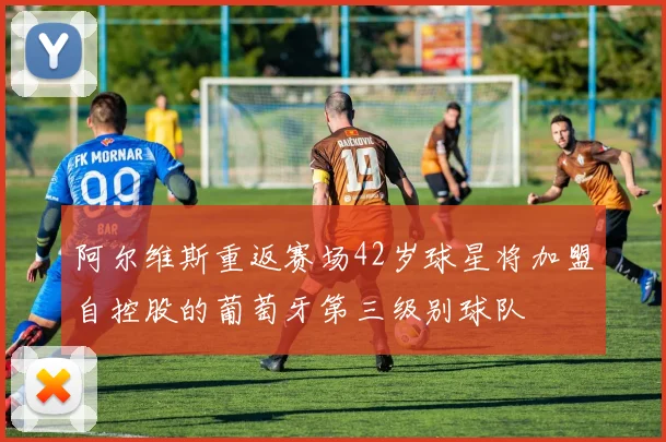 阿尔维斯重返赛场42岁球星将加盟自控股的葡萄牙第三级别球队