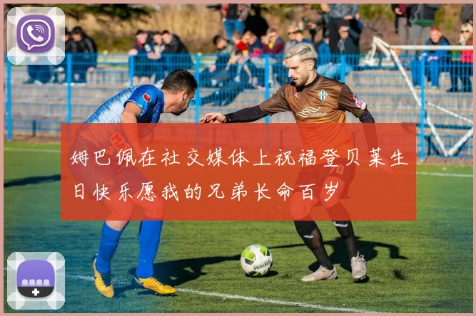 姆巴佩在社交媒体上祝福登贝莱生日快乐愿我的兄弟长命百岁