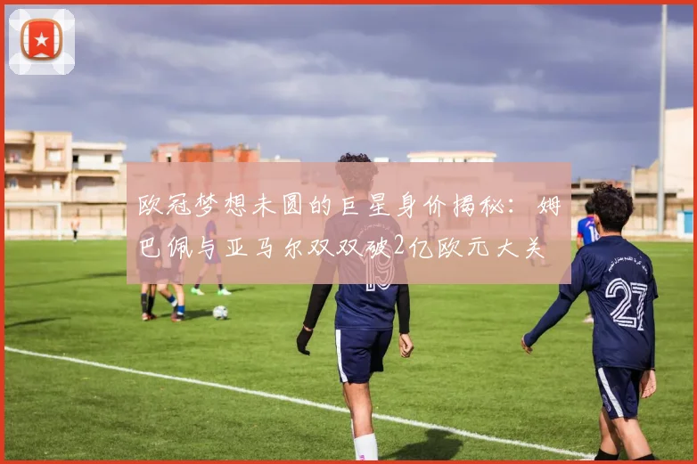 欧冠梦想未圆的巨星身价揭秘：姆巴佩与亚马尔双双破2亿欧元大关