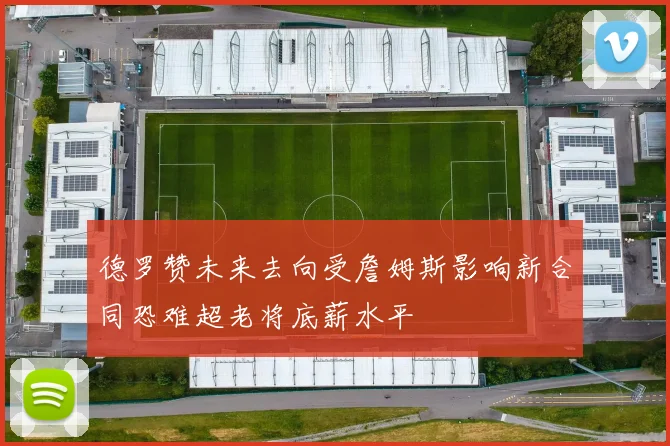 德罗赞未来去向受詹姆斯影响新合同恐难超老将底薪水平