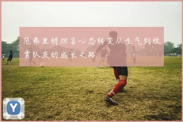 范弗里特坦言心态转变从生气到欣赏队友的成长之路