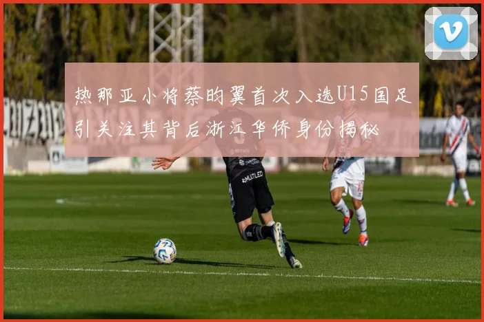 热那亚小将蔡昀翼首次入选U15国足引关注其背后浙江华侨身份揭秘