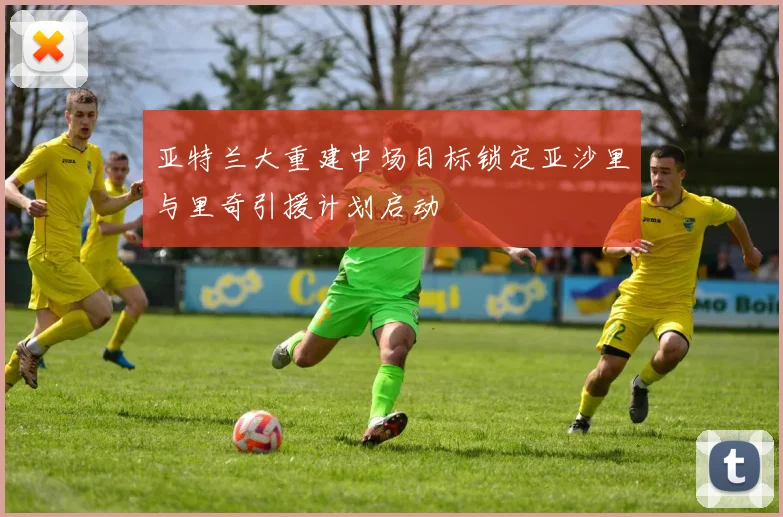 亚特兰大重建中场目标锁定亚沙里与里奇引援计划启动