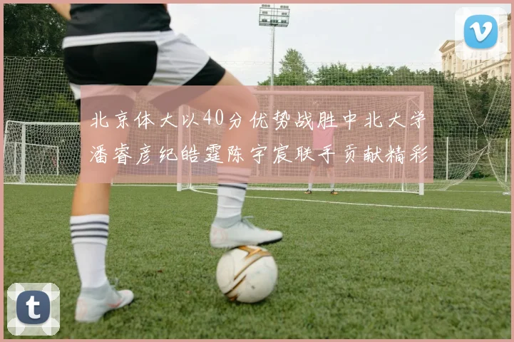 北京体大以40分优势战胜中北大学潘睿彦纪皓霆陈宇宸联手贡献精彩表现