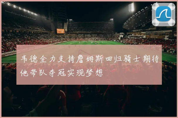 韦德全力支持詹姆斯回归骑士期待他带队夺冠实现梦想