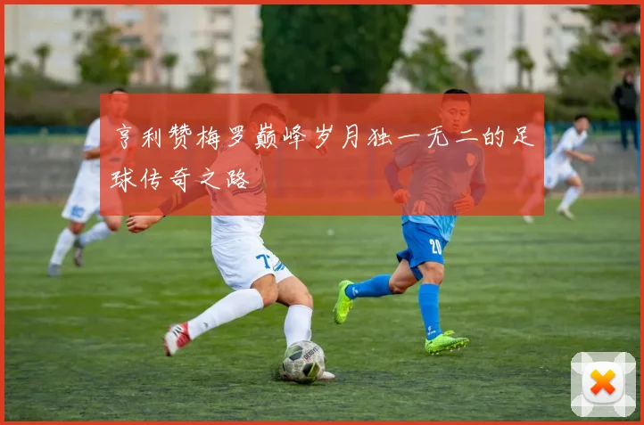 亨利赞梅罗巅峰岁月独一无二的足球传奇之路