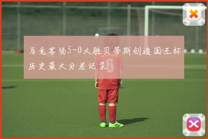 马竞客场5-0大胜贝蒂斯创造国王杯历史最大分差记录