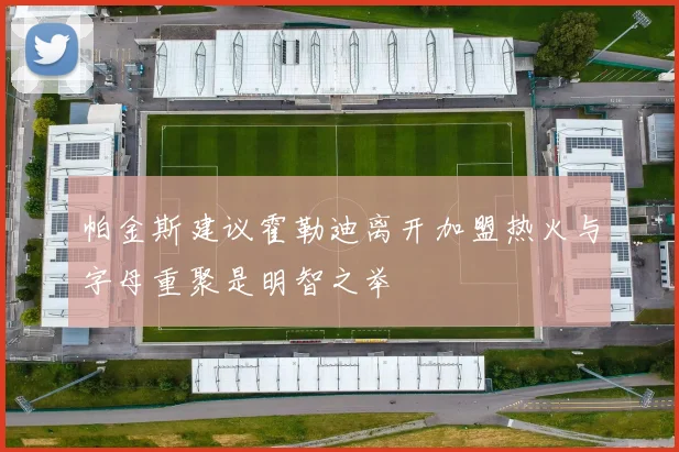 帕金斯建议霍勒迪离开加盟热火与字母重聚是明智之举